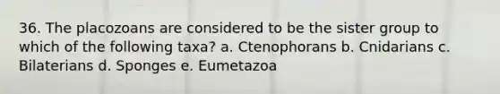 36. The placozoans are considered to be the sister group to which of the following taxa? a. Ctenophorans b. Cnidarians c. Bilaterians d. Sponges e. Eumetazoa