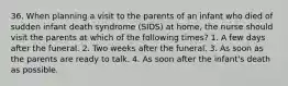 36. When planning a visit to the parents of an infant who died of sudden infant death syndrome (SIDS) at home, the nurse should visit the parents at which of the following times? 1. A few days after the funeral. 2. Two weeks after the funeral. 3. As soon as the parents are ready to talk. 4. As soon after the infant's death as possible.