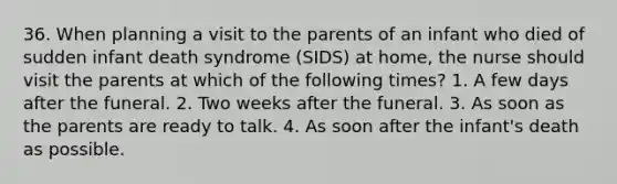 36. When planning a visit to the parents of an infant who died of sudden infant death syndrome (SIDS) at home, the nurse should visit the parents at which of the following times? 1. A few days after the funeral. 2. Two weeks after the funeral. 3. As soon as the parents are ready to talk. 4. As soon after the infant's death as possible.