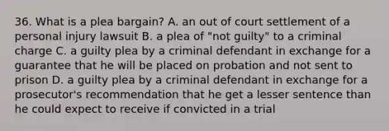 36. What is a plea bargain? A. an out of court settlement of a personal injury lawsuit B. a plea of "not guilty" to a criminal charge C. a guilty plea by a criminal defendant in exchange for a guarantee that he will be placed on probation and not sent to prison D. a guilty plea by a criminal defendant in exchange for a prosecutor's recommendation that he get a lesser sentence than he could expect to receive if convicted in a trial