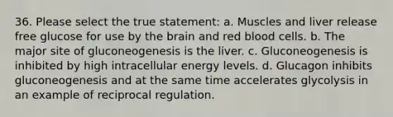 36. Please select the true statement: a. Muscles and liver release free glucose for use by the brain and red blood cells. b. The major site of gluconeogenesis is the liver. c. Gluconeogenesis is inhibited by high intracellular energy levels. d. Glucagon inhibits gluconeogenesis and at the same time accelerates glycolysis in an example of reciprocal regulation.