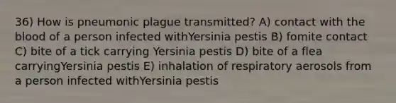 36) How is pneumonic plague transmitted? A) contact with <a href='https://www.questionai.com/knowledge/k7oXMfj7lk-the-blood' class='anchor-knowledge'>the blood</a> of a person infected withYersinia pestis B) fomite contact C) bite of a tick carrying Yersinia pestis D) bite of a flea carryingYersinia pestis E) inhalation of respiratory aerosols from a person infected withYersinia pestis