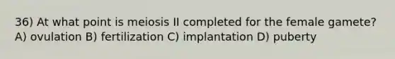 36) At what point is meiosis II completed for the female gamete? A) ovulation B) fertilization C) implantation D) puberty