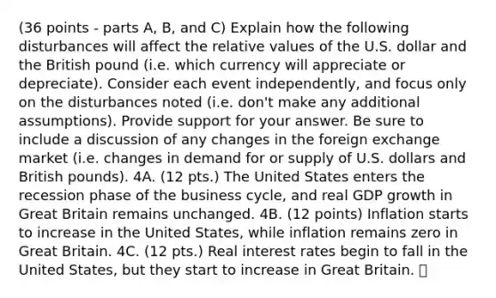 (36 points - parts A, B, and C) Explain how the following disturbances will affect the relative values of the U.S. dollar and the British pound (i.e. which currency will appreciate or depreciate). Consider each event independently, and focus only on the disturbances noted (i.e. don't make any additional assumptions). Provide support for your answer. Be sure to include a discussion of any changes in the foreign exchange market (i.e. changes in demand for or supply of U.S. dollars and British pounds). 4A. (12 pts.) The United States enters the recession phase of the business cycle, and real GDP growth in Great Britain remains unchanged. 4B. (12 points) Inflation starts to increase in the United States, while inflation remains zero in Great Britain. 4C. (12 pts.) Real interest rates begin to fall in the United States, but they start to increase in Great Britain.