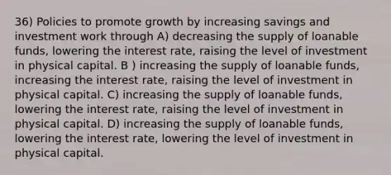 36) Policies to promote growth by increasing savings and investment work through A) decreasing the supply of loanable funds, lowering the interest rate, raising the level of investment in physical capital. B ) increasing the supply of loanable funds, increasing the interest rate, raising the level of investment in physical capital. C) increasing the supply of loanable funds, lowering the interest rate, raising the level of investment in physical capital. D) increasing the supply of loanable funds, lowering the interest rate, lowering the level of investment in physical capital.