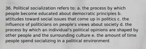 36. Political socialization refers to: a. the process by which people become educated about democratic principles b. attitudes toward social issues that come up in politics c. the influence of politicians on people's views about society d. the process by which an individual's political opinions are shaped by other people and the surrounding culture e. the amount of time people spend socializing in a political environment