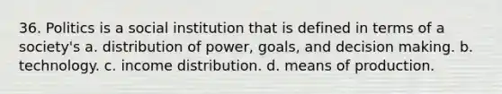 36. Politics is a social institution that is defined in terms of a society's a. distribution of power, goals, and decision making. b. technology. c. income distribution. d. means of production.