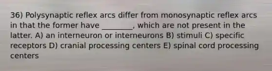 36) Polysynaptic reflex arcs differ from monosynaptic reflex arcs in that the former have ________, which are not present in the latter. A) an interneuron or interneurons B) stimuli C) specific receptors D) cranial processing centers E) spinal cord processing centers