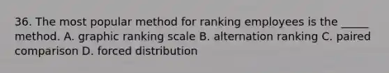 36. The most popular method for ranking employees is the _____ method. A. graphic ranking scale B. alternation ranking C. paired comparison D. forced distribution