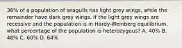 36% of a population of seagulls has light grey wings, while the remainder have dark grey wings. If the light grey wings are recessive and the population is in Hardy-Weinberg equilibrium, what percentage of the population is heterozygous? A. 40% B. 48% C. 60% D. 64%