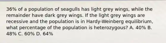 36% of a population of seagulls has light grey wings, while the remainder have dark grey wings. If the light grey wings are recessive and the population is in Hardy-Weinberg equilibrium, what percentage of the population is heterozygous? A. 40% B. 48% C. 60% D. 64%