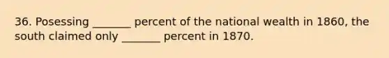 36. Posessing _______ percent of the national wealth in 1860, the south claimed only _______ percent in 1870.