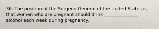 36. The position of the Surgeon General of the United States is that women who are pregnant should drink _______________ alcohol each week during pregnancy.