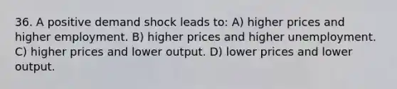 36. A positive demand shock leads to: A) higher prices and higher employment. B) higher prices and higher unemployment. C) higher prices and lower output. D) lower prices and lower output.