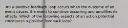 36) A positive feedback loop occurs when the outcome of an event causes the event to continue occurring and amplifies its effects. Which of the following aspects of an action potential constitutes a positive feedback loop?