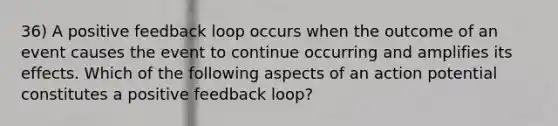 36) A positive feedback loop occurs when the outcome of an event causes the event to continue occurring and amplifies its effects. Which of the following aspects of an action potential constitutes a positive feedback loop?