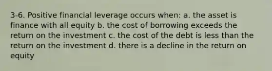 3-6. Positive financial leverage occurs when: a. the asset is finance with all equity b. the cost of borrowing exceeds the return on the investment c. the cost of the debt is <a href='https://www.questionai.com/knowledge/k7BtlYpAMX-less-than' class='anchor-knowledge'>less than</a> the return on the investment d. there is a decline in the return on equity