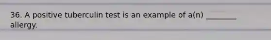 36. A positive tuberculin test is an example of a(n) ________ allergy.