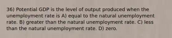 36) Potential GDP is the level of output produced when the unemployment rate is A) equal to the natural unemployment rate. B) greater than the natural unemployment rate. C) less than the natural unemployment rate. D) zero.