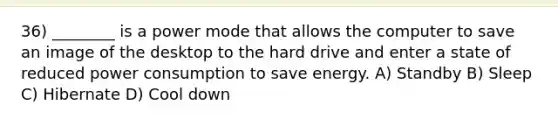 36) ________ is a power mode that allows the computer to save an image of the desktop to the hard drive and enter a state of reduced power consumption to save energy. A) Standby B) Sleep C) Hibernate D) Cool down