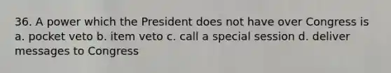 36. A power which the President does not have over Congress is a. pocket veto b. item veto c. call a special session d. deliver messages to Congress