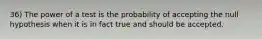 36) The power of a test is the probability of accepting the null hypothesis when it is in fact true and should be accepted.