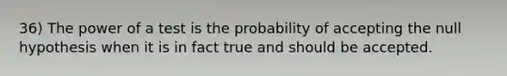 36) The power of a test is the probability of accepting the null hypothesis when it is in fact true and should be accepted.