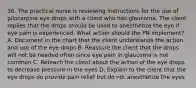 36. The practical nurse is reviewing instructions for the use of pilocarpine eye drops with a client who has glaucoma. The client replies that the drops should be used to anesthetize the eye if eye pain is experienced. What action should the PN implement? A. Document in the chart that the client understands the action and use of the eye drops B. Reassure the client that the drops will not be needed often since eye pain in glaucoma is not common C. Reteach the client about the action of the eye drops to decrease pressure in the eyes D. Explain to the client that the eye drops do provide pain relief but do not anesthetize the eyes