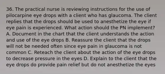 36. The practical nurse is reviewing instructions for the use of pilocarpine eye drops with a client who has glaucoma. The client replies that the drops should be used to anesthetize the eye if eye pain is experienced. What action should the PN implement? A. Document in the chart that the client understands the action and use of the eye drops B. Reassure the client that the drops will not be needed often since eye pain in glaucoma is not common C. Reteach the client about the action of the eye drops to decrease pressure in the eyes D. Explain to the client that the eye drops do provide pain relief but do not anesthetize the eyes