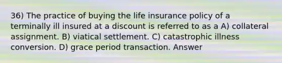 36) The practice of buying the life insurance policy of a terminally ill insured at a discount is referred to as a A) collateral assignment. B) viatical settlement. C) catastrophic illness conversion. D) grace period transaction. Answer