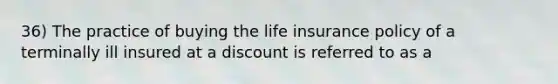 36) The practice of buying the life insurance policy of a terminally ill insured at a discount is referred to as a