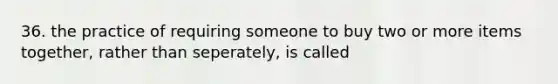 36. the practice of requiring someone to buy two or more items together, rather than seperately, is called