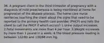 36. A pregnant client in the third trimester of pregnancy with a diagnosis of mild preeclampsia is being monitored at home for progression of the disease process. The home care nurse reinforces teaching the client about the signs that need to be reported to the primary health care provider (PHCP) and tells the client to call the PHCP if which occurs? 1.Urine output increases. 2.Fetal movements are more than 4 per hour. 3.Weight increases by more than 1 pound in a week. 4.The blood pressure reading is between 122/80 and 138/88 mm Hg.