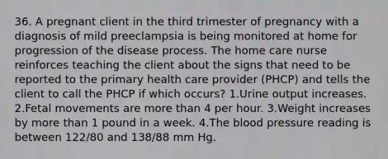 36. A pregnant client in the third trimester of pregnancy with a diagnosis of mild preeclampsia is being monitored at home for progression of the disease process. The home care nurse reinforces teaching the client about the signs that need to be reported to the primary health care provider (PHCP) and tells the client to call the PHCP if which occurs? 1.Urine output increases. 2.Fetal movements are more than 4 per hour. 3.Weight increases by more than 1 pound in a week. 4.The blood pressure reading is between 122/80 and 138/88 mm Hg.