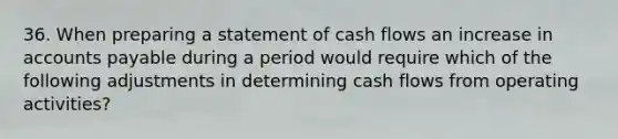 36. When preparing a statement of cash flows an increase in accounts payable during a period would require which of the following adjustments in determining cash flows from operating activities?