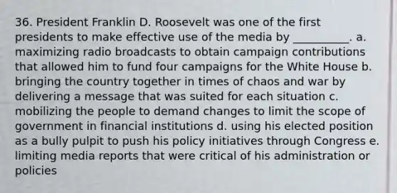 36. President Franklin D. Roosevelt was one of the first presidents to make effective use of the media by __________.​ a. maximizing radio broadcasts to obtain campaign contributions that allowed him to fund four campaigns for the White House b. ​bringing the country together in times of chaos and war by delivering a message that was suited for each situation c. mobilizing the people to demand changes to limit the scope of government in financial institutions d. using his elected position as a bully pulpit to push his policy initiatives through Congress e. ​limiting media reports that were critical of his administration or policies