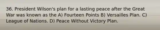 36. President Wilson's plan for a lasting peace after the Great War was known as the A) Fourteen Points B) Versailles Plan. C) League of Nations. D) Peace Without Victory Plan.