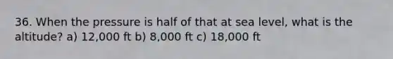 36. When the pressure is half of that at sea level, what is the altitude? a) 12,000 ft b) 8,000 ft c) 18,000 ft