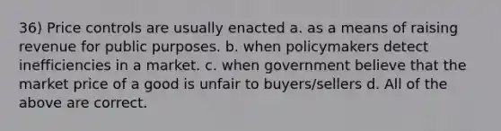 36) Price controls are usually enacted a. as a means of raising revenue for public purposes. b. when policymakers detect inefficiencies in a market. c. when government believe that the market price of a good is unfair to buyers/sellers d. All of the above are correct.