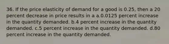 36. If the price elasticity of demand for a good is 0.25, then a 20 percent decrease in price results in a a.0.0125 percent increase in the quantity demanded. b.4 percent increase in the quantity demanded. c.5 percent increase in the quantity demanded. d.80 percent increase in the quantity demanded.