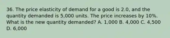 36. The price elasticity of demand for a good is 2.0, and the quantity demanded is 5,000 units. The price increases by 10%. What is the new quantity demanded? A. 1,000 B. 4,000 C. 4,500 D. 6,000