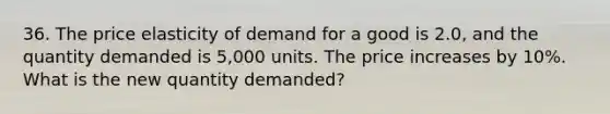 36. The price elasticity of demand for a good is 2.0, and the quantity demanded is 5,000 units. The price increases by 10%. What is the new quantity demanded?