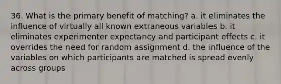 36. What is the primary benefit of matching? a. it eliminates the influence of virtually all known extraneous variables b. it eliminates experimenter expectancy and participant effects c. it overrides the need for random assignment d. the influence of the variables on which participants are matched is spread evenly across groups