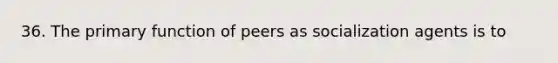 36. The primary function of peers as socialization agents is to