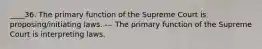 ____36. The primary function of the Supreme Court is proposing/initiating laws. --- The primary function of the Supreme Court is interpreting laws.