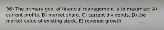 36) The primary goal of financial management is to maximize: A) current profits. B) market share. C) current dividends. D) the market value of existing stock. E) revenue growth.