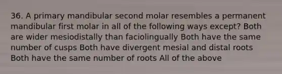 36. A primary mandibular second molar resembles a permanent mandibular first molar in all of the following ways except? Both are wider mesiodistally than faciolingually Both have the same number of cusps Both have divergent mesial and distal roots Both have the same number of roots All of the above