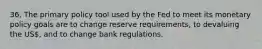 36. The primary policy tool used by the Fed to meet its monetary policy goals are to change reserve requirements, to devaluing the US, and to change bank regulations.