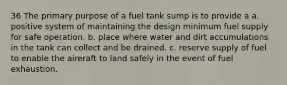 36 The primary purpose of a fuel tank sump is to provide a a. positive system of maintaining the design minimum fuel supply for safe operation. b. place where water and dirt accumulations in the tank can collect and be drained. c. reserve supply of fuel to enable the aireraft to land safely in the event of fuel exhaustion.