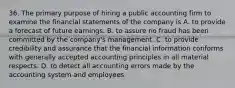 36. The primary purpose of hiring a public accounting firm to examine the financial statements of the company is A. to provide a forecast of future earnings. B. to assure no fraud has been committed by the company's management. C. to provide credibility and assurance that the financial information conforms with generally accepted accounting principles in all material respects. D. to detect all accounting errors made by the accounting system and employees.